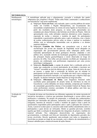 4




METODOLOGIA
Detalhamento   A metodologia aplicada para o planejamento, execução e avaliação dos quatro
metodológico   subprojetos que compõem o Projeto “Pedra sobre Pedra: construindo o conhecimento
               em Geociências” está assim estabelecida:
                   a) Subprojeto Terra em Foco: será realizado, junto a escolas públicas de ensino
                       médio em Curitiba e Região Metropolitana, um levantamento das
                       necessidades complementares no ensino de temas ligados às Geociências e, a
                       partir dos resultados desta pesquisa, os temas serão apresentados aos
                       estudantes por alunos bolsistas e não bolsistas envolvidos no Projeto. Além de
                       apresentações orais, serão utilizados materiais alternativos como maquetes,
                       exposição de rochas e minerais e modelos de papel. Os participantes
                       responderão a questionários aplicados antes e após as palestras, com o intuito
                       de avaliar conhecimentos prévios sobre os temas e analisar os resultados
                       obtidos com as informações transmitidas com as palestras e os demais
                       materiais didáticos;
                   b) Subprojeto Caminho das Pedras: em consonância com o nível de
                       escolarização dos jovens em situação de fragilidade social abrigados na
                       organização não governamental parceira neste subprojeto piloto serão
                       realizadas apresentações de temas geológicos diversos, adaptadas a este
                       público alvo, incluindo métodos de localização geográfica e reconhecimento
                       das principais feições geomorfológicas a serem observadas ao longo do
                       percurso da trilha. Esta trilha será previamente escolhida por integrantes do
                       projeto, em colaboração com profissionais responsáveis por estes jovens
                       (psicólogos e pedagogos);
                   c) Subprojeto Bamburrando: a equipe do projeto fará a confecção prévia de
                       mapas que conduzirão os jovens participantes da atividade a encontrar um
                       “tesouro” escondido na área da chácara que os abriga. Antes do início da caça
                       ao tesouro, a equipe fará a construção de bússola que irá orientar os
                       participantes na busca pelo tesouro. A atividade tem início com a entrega aos
                       participantes da primeira instrução a ser seguida para que o objetivo final seja
                       atingido. As demais instruções estarão dispostas ao longo da trilha;
                   d) Subprojeto Afloramento de Ideias: com frequência bimensal serão
                       escolhidos pelos participantes do projeto temas de relevância na área de
                       Geociências a serem debatidos em mesas redondas, compostas por membros
                       da comunidade geocientífica interna à Universidade Federal do Paraná, bem
                       como profissionais externos convidados. O debate público será feito nas
                       dependências da Universidade.

Avaliação do   A inserção de temas em Geociências nos diferentes segmentos de ensino necessita de
Projeto        iniciativas inovadoras e criativas que permitam disseminação e acesso efetivo para
               professores e estudantes. No projeto em proposição, a avaliação dos conhecimentos
               adquiridos por intermédio das palestras, juntamente com material didático utilizado
               (maquetes, amostras de minerais e rochas e modelos de papel) é feita a partir de
               questionários respondidos pelos participantes antes e após a aplicação dos conceitos.
               Assim, é possível avaliar quais os conceitos estão tendo melhor entendimento entre os
               participantes e quais devem ser reforçados. Dentre as questões pós-teste, existirão
               aquelas que farão a avaliação do desempenho dos integrantes do projeto e também do
               material utilizado. Nos subprojetos desenvolvidos em organizações não
               governamentais, a avaliação será feita por intermédio de depoimentos gravados dos
               jovens envolvidos. Haverá, igualmente, auto-avaliação com todos os integrantes e
               envolvidos no projeto ao longo de sua execução, com o objetivo de retroalimentá-lo e
               fornecer subsídios para o desenvolvimento de ações futuras.
 