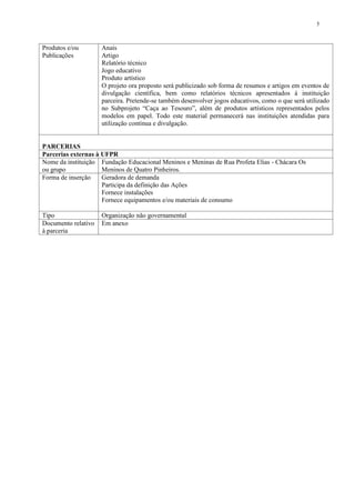 5



Produtos e/ou        Anais
Publicações          Artigo
                     Relatório técnico
                     Jogo educativo
                     Produto artístico
                     O projeto ora proposto será publicizado sob forma de resumos e artigos em eventos de
                     divulgação científica, bem como relatórios técnicos apresentados à instituição
                     parceira. Pretende-se também desenvolver jogos educativos, como o que será utilizado
                     no Subprojeto “Caça ao Tesouro”, além de produtos artísticos representados pelos
                     modelos em papel. Todo este material permanecerá nas instituições atendidas para
                     utilização contínua e divulgação.


PARCERIAS
Parcerias externas à UFPR
Nome da instituição Fundação Educacional Meninos e Meninas de Rua Profeta Elias - Chácara Os
ou grupo             Meninos de Quatro Pinheiros.
Forma de inserção    Geradora de demanda
                     Participa da definição das Ações
                     Fornece instalações
                     Fornece equipamentos e/ou materiais de consumo

Tipo                 Organização não governamental
Documento relativo   Em anexo
à parceria
 