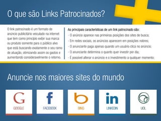 O que são Links Patrocinados?
O link patrocinado é um formato de          As principais características de um link patrocinado são:
                      As principais características de um link patrocinado são:
anúncio publicitário veiculado na internet
                  - O anúncio aparece nas- primeiras posições primeiras posições dos sites de busca;
que tem como princípio exibir sua marca
                                              O anúncio aparece nas dos sites de busca;
                                            - Em redes sociais, os anúncios aparecem em posições nobres;
ou produto somente para o público alvo os anúncios aparecem em posições nobres;
                  - Em redes sociais,
                - O anunciante paga apenas anuncianteum usuárioquandono anúncio; no anúncio;
que está buscando exatamente o seu ramo     - O quando paga apenas clica um usuário clica
                       - Anunciante determina o quanto quer investir por dia; por dia;
de atuação, otimizando assim os gastos e    - O anunciante determina o quanto quer investir
aumentando - É possível alterar o anúncio e o investimento a qualquer momento; momento;
              consideravelmente o retorno.  - É possível alterar o anúncio e o investimento a qualquer




Anuncie nos maiores sites do mundo
 
