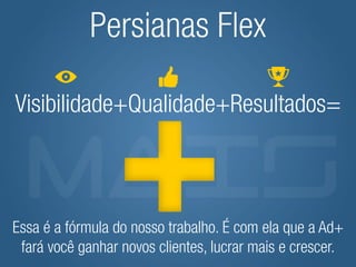 Persianas Flex

Visibilidade+Qualidade+Resultados=



Essa é a fórmula do nosso trabalho. É com ela que a Ad+
 fará você ganhar novos clientes, lucrar mais e crescer.
 