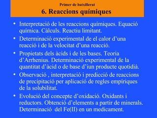 Primer de batxillerat 6. Reaccions químiques  Interpretació de les reaccions químiques. Equació química. Càlculs. Reactiu limitant. Determinació experimental de el calor d’una reacció i de la velocitat d’una reacció.  Propietats dels àcids i de les bases. Teoria d’Arrhenius. Determinació experimental de la quantitat d’àcid o de base d’iun producte quotidià. Observació , interpretació i predicció de reaccions de precipitació per aplicació de regles empíriques de la solubilitat.  Evolució del concepte d’oxidació. Oxidants i reductors. Obtenció d’elements a partir de minerals. Determinació  del Fe(II) en un medicament.  
