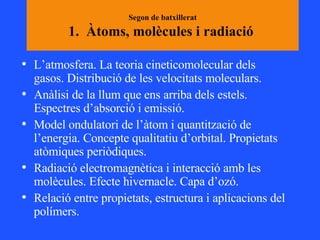 Segon de batxillerat 1.  Àtoms, molècules i radiació  L’atmosfera. La teoria cineticomolecular dels gasos. Distribució de les velocitats moleculars. Anàlisi de la llum que ens arriba dels estels. Espectres d’absorció i emissió.  Model ondulatori de l’àtom i quantització de l’energia. Concepte qualitatiu d’orbital. Propietats atòmiques periòdiques. Radiació electromagnètica i interacció amb les molècules. Efecte hivernacle. Capa d’ozó.  Relació entre propietats, estructura i aplicacions del polímers.  