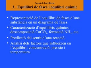 Segon de batxillerat 3.  Equilibri de fases i equlibri químic Representació de l’equilibri de fases d’una substància en un diagrama de fases. Caracterització d’equilibris químics: descomposició CaCO 3 , formació NH 3 , etc. Predicció del sentit d’una reacció.  Anàlisi dels factors que influeixen en l’equilibri: concentració, pressió i temperatura. 