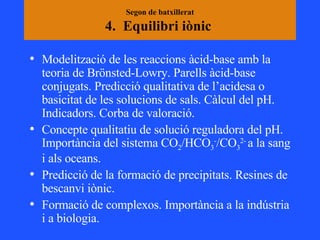 Segon de batxillerat 4.  Equilibri iònic  Modelització de les reaccions àcid-base amb la teoria de Brönsted-Lowry. Parells àcid-base conjugats. Predicció qualitativa de l’acidesa o basicitat de les solucions de sals. Càlcul del pH. Indicadors. Corba de valoració. Concepte qualitatiu de solució reguladora del pH. Importància del sistema CO 2 /HCO 3 - /CO 3 2-  a la sang i als oceans. Predicció de la formació de precipitats. Resines de bescanvi iònic.  Formació de complexos. Importància a la indústria i a biologia.  