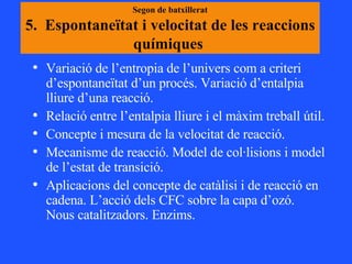 Segon de batxillerat 5.  Espontaneïtat i velocitat de les reaccions químiques  Variació de l’entropia de l’univers com a criteri d’espontaneïtat d’un procés. Variació d’entalpia lliure d’una reacció. Relació entre l’entalpia lliure i el màxim treball útil.  Concepte i mesura de la velocitat de reacció.  Mecanisme de reacció. Model de col·lisions i model de l’estat de transició.  Aplicacions del concepte de catàlisi i de reacció en cadena. L’acció dels CFC sobre la capa d’ozó. Nous catalitzadors. Enzims. 
