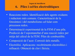 Segon de batxillerat 6.  Piles i cel·les electrolítiques Reaccions redox. Identificació dels agents oxidants i reductors més comuns. Caracterització de la fotosíntesi i del metabolisme cel·lular com processos redox.  Determinació experimental de la FEM d’una pila. Predicció de l’espontaneïtat d’una reacció redox per mitja del cálcul de la FEM. Piles de combustible.  Composició de l’acer. Corrosió dels metalls.  Electròlisi. Aplicacons: recobriments electrolítics i refinació. Obtenció de clor i lleixiu.  