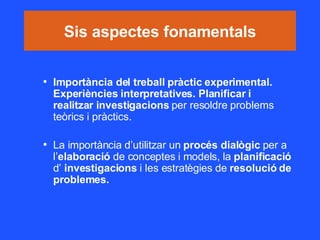 Sis aspectes fonamentals Importància del treball pràctic experimental. Experiències interpretatives. Planificar i realitzar investigacions  per resoldre problems teòrics i pràctics. La importància d’utilitzar un  procés dialògic  per a l’ elaboració  de conceptes i models, la  planificació  d’  investigacions  i les estratègies de  resolució de problemes. 
