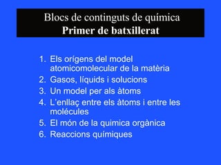 Blocs de continguts de química Primer de batxillerat Els orígens del model atomicomolecular de la matèria  Gasos, líquids i solucions  Un model per als àtoms  L’enllaç entre els àtoms i entre les molécules El món de la quimica orgànica  Reaccions químiques 
