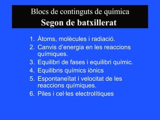 Blocs de continguts de química Segon de batxillerat   Àtoms, molècules i radiació. Canvis d’energia en les reaccions químiques. Equilibri de fases i equilibri químic.  Equilibris químics iònics  Espontaneïtat i velocitat de les reaccions químiques. Piles i cel·les electrolítiques  