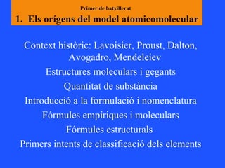 Primer de batxillerat   1.  Els orígens del model atomicomolecular Context històric: Lavoisier, Proust, Dalton, Avogadro, Mendeleiev Estructures moleculars i gegants Quantitat de substància Introducció a la formulació i nomenclatura Fórmules empíriques i moleculars Fórmules estructurals  Primers intents de classificació dels elements 