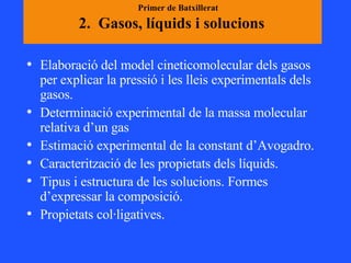 2.  Gasos, líquids i solucions   Elaboració del model cineticomolecular dels gasos per explicar la pressió i les lleis experimentals dels gasos.  Determinació experimental de la massa molecular relativa d’un gas  Estimació experimental de la constant d’Avogadro. Caracterització de les propietats dels líquids.  Tipus i estructura de les solucions. Formes d’expressar la composició.  Propietats col·ligatives.  Primer de Batxillerat 