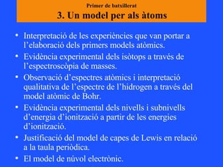 Primer de batxillerat  3. Un model per als àtoms   Interpretació de les experiències que van portar a l’elaboració dels primers models atòmics.  Evidència experimental dels isòtops a través de l’espectroscòpia de masses.  Observació d’espectres atòmics i interpretació qualitativa de l’espectre de l’hidrogen a través del model atòmic de Bohr. Evidència experimental dels nivells i subnivells d’energia d’ionització a partir de les energies d’ionització. Justificació del model de capes de Lewis en relació a la taula periòdica. El model de núvol electrònic.  
