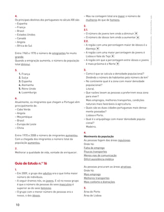 10
“HGP6–PropostasdeResolução”–FátimaCostaeAntónioMarques©PortoEditora
4.
Os principais destinos dos portugueses no século XXI são:
– Espanha
– França
– Brasil
– Estados Unidos
– Canadá
– Angola
– África do Sul
Entre 1960 e 1970 o número de emigrantes foi muito
grande.
Quando a emigração aumenta, o número da população
total diminui.
5.
1. França
2. Suíça
3. Espanha
4. Alemanha
5. Reino Unido
6. Luxemburgo
6.
Atualmente, os imigrantes que chegam a Portugal vêm
principalmente de:
– Cabo Verde
– Angola
– Moçambique
– Brasil
– Europa de Leste
– China
Entre 1970 e 2008 o número de imigrantes aumentou.
Com a chegada dos imigrantes o número total da
população aumentou.
7.
Melhorar a qualidade de vida, vontade de enriquecer.
Guia de Estudo n.º 16
1.
– Em 2009, o grupo dos adultos era o que tinha maior
número de indivíduos.
– A seguir éramos nós, os jovens. E só no nosso grupo
é que o número de pessoas do sexo masculino é
superior ao do sexo feminino.
– O grupo com o menor número de pessoas era o
nosso, o dos idosos.
– Mas na contagem total era maior o número de
mulheres do que de homens.
2.
2.1.
– O número de jovens tem vindo a diminuir
– O número de idosos tem vindo a aumentar
2.2.
– A região com uma percentagem maior de idosos é o
Alentejo
– A região com uma maior percentagem de jovens é
Lisboa e Vale do Tejo
– A região em que a percentagem entre idosos e jovens
é mais próxima é o Norte
3.
– Como é que se calcula a densidade populacional?
Dividindo o número de habitantes pelo número de km2
– No continente qual é a zona com maior densidade
populacional?
Litoral.
– Que razões levam as pessoas a preferirem essa zona
para viver?
Mais empregos, melhores transportes, condições
naturais mais favoráveis à agricultura.
– Quais são as duas cidades portuguesas mais densa-
mente povoadas?
Lisboa e Porto.
– Qual é o arquipélago com maior densidade popula-
cional?
Madeira.
4.
Movimento da população
As pessoas fogem das áreas repulsivas.
Onde há:
Falta de emprego
Poucos transportes
Menos vias de comunicação
Difícil assistência médica
As pessoas procuram as áreas atrativas.
Onde há:
Mais emprego
Melhores transportes
Mais conforto e distrações
5.
Área do Porto
Área de Lisboa
*
*
*
*
*
 