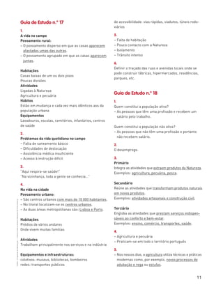 11
“HGP6–PropostasdeResolução”–FátimaCostaeAntónioMarques©PortoEditora
Guia de Estudo n.º 17
1.
A vida no campo
Povoamento rural:
– O povoamento disperso em que as casas aparecem
afastadas umas das outras.
– O povoamento agrupado em que as casas aparecem
juntas.
Habitações
Casas baixas de um ou dois pisos
Poucas divisões
Atividades
Ligadas à Natureza
Agricultura e pecuária
Hábitos
Estão em mudança e cada vez mais idênticos aos da
população urbana
Equipamentos
Lavadouros, escolas, cemitérios, infantários, centros
de saúde
2.
Problemas da vida quotidiana no campo
– Falta de saneamento básico
– Dificuldades de deslocação
– Assistência médica insuficiente
– Acesso à instrução difícil
3.
“Aqui respira-se saúde!”
“Na vizinhança, toda a gente se conhecia…”
4.
Na vida na cidade
Povoamento urbano:
– São centros urbanos com mais de 10 000 habitantes.
– No litoral localizam-se os centros urbanos.
– As duas áreas metropolitanas são: Lisboa e Porto.
Habitações
Prédios de vários andares
Onde vivem muitas famílias
Atividades
Trabalham principalmente nos serviços e na indústria
Equipamentos e infraestruturas:
coletivos: museus, bibliotecas, bombeiros
redes: transportes públicos
de acessibilidade: vias rápidas, viadutos, túneis rodo-
viários
5.
– Falta de habitação
– Pouco contacto com a Natureza
– Isolamento
– Trânsito intenso
6.
Definir o traçado das ruas e avenidas locais onde se
pode construir fábricas, hipermercados, residências,
parques, etc.
Guia de Estudo n.º 18
1.
Quem constitui a população ativa?
– As pessoas que têm uma profissão e recebem um
salário pelo trabalho.
Quem constitui a população não ativa?
– As pessoas que não têm uma profissão e portanto
não recebem salário.
2.
O desemprego.
3.
Primário
Integra as atividades que extraem produtos da Natureza.
Exemplos: agricultura, pecuária, pesca.
Secundário
Reúne as atividades que transformam produtos naturais
em novos produtos.
Exemplos: atividades artesanais e construção civil.
Terciário
Engloba as atividades que prestam serviços indispen-
sáveis ao conforto e bem-estar.
Exemplos: ensino, comércio, transportes, saúde.
4.
– Agricultura e pecuária
– Praticam-se em todo o território português
5.
– Nos nossos dias, a agricultura utiliza técnicas e práticas
modernas como, por exemplo, novos processos de
adubação e rega ou estufas.
 