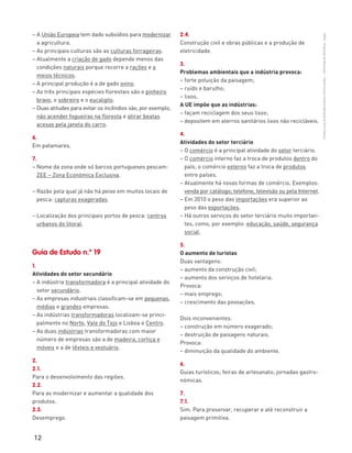 12
“HGP6–PropostasdeResolução”–FátimaCostaeAntónioMarques©PortoEditora
– A União Europeia tem dado subsídios para modernizar
a agricultura.
– As principais culturas são as culturas forrageiras.
– Atualmente a criação de gado depende menos das
condições naturais porque recorre a rações e a
meios técnicos.
– A principal produção é a de gado ovino.
– As três principais espécies florestais são o pinheiro
bravo, o sobreiro e o eucalipto.
– Duas atitudes para evitar os incêndios são, por exemplo,
não acender fogueiras na floresta e atirar beatas
acesas pela janela do carro.
6.
Em patamares.
7.
– Nome da zona onde só barcos portugueses pescam:
ZEE – Zona Económica Exclusiva.
– Razão pela qual já não há peixe em muitos locais de
pesca: capturas exageradas.
– Localização dos principais portos de pesca: centros
urbanos do litoral.
Guia de Estudo n.º 19
1.
Atividades do setor secundário
– A indústria transformadora é a principal atividade do
setor secundário.
– As empresas industriais classificam-se em pequenas,
médias e grandes empresas.
– As indústrias transformadoras localizam-se princi-
palmente no Norte, Vale do Tejo e Lisboa e Centro.
– As duas indústrias transformadoras com maior
número de empresas são a de madeira, cortiça e
móveis e a de têxteis e vestuário.
2.
2.1.
Para o desenvolvimento das regiões.
2.2.
Para as modernizar e aumentar a qualidade dos
produtos.
2.3.
Desemprego.
2.4.
Construção civil e obras públicas e a produção de
eletricidade.
3.
Problemas ambientais que a indústria provoca:
– forte poluição da paisagem;
– ruído e barulho;
– lixos.
A UE impõe que as indústrias:
– façam reciclagem dos seus lixos;
– depositem em aterros sanitários lixos não recicláveis.
4.
Atividades do setor terciário
– O comércio é a principal atividade do setor terciário.
– O comércio interno faz a troca de produtos dentro do
país; o comércio externo faz a troca de produtos
entre países.
– Atualmente há novas formas de comércio. Exemplos:
venda por catálogo; telefone, televisão ou pela Internet.
– Em 2010 o peso das importações era superior ao
peso das exportações.
– Há outros serviços do setor terciário muito importan-
tes, como, por exemplo: educação, saúde, segurança
social.
5.
O aumento de turistas
Duas vantagens:
– aumento da construção civil;
– aumento dos serviços de hotelaria.
Provoca:
– mais emprego;
– crescimento das povoações.
Dois inconvenientes:
– construção em número exagerado;
– destruição de paisagens naturais.
Provoca:
– diminuição da qualidade do ambiente.
6.
Guias turísticos; feiras de artesanato; jornadas gastro-
nómicas.
7.
7.1.
Sim. Para preservar, recuperar e até reconstruir a
paisagem primitiva.
 