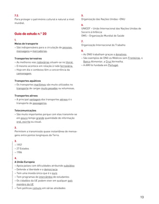 13
“HGP6–PropostasdeResolução”–FátimaCostaeAntónioMarques©PortoEditora
7.2.
Para proteger o património cultural e natural a nível
mundial.
Guia de estudo n.º 20
1.
Meios de transporte
– São indispensáveis para a circulação de pessoas,
mensagens e mercadorias.
Transportes terrestres
– As melhores vias rodoviárias situam-se no litoral.
– O mesmo acontece em relação à rede ferroviária.
– Hoje em dia o comboios têm a concorrência da
camionagem.
Transportes aquáticos
– Os transportes marítimos são muito utilizados no
transporte de cargas muito pesadas ou volumosas.
Transportes aéreos
– A principal vantagem dos transportes aéreos é o
transporte de passageiros.
Telecomunicações
– São muito importantes porque com elas transmite-se
em pouco tempo grande quantidade de informação
oral, escrita ou visual.
2.
Permitem a transmissão quase instantânea de mensa-
gens entre pontos longínquos da Terra.
3.
– 1957
– 27 Estados
– 1986
4.
A União Europeia
– Apoia países com dificuldades atribuindo subsídios
– Defende a liberdade e a democracia
– Tem uma moeda única que é o euro
– Tem programas de intercâmbio de estudantes
– Os cidadãos da UE podem viver em qualquer país
membro da UE
– Tem políticas comuns em várias atividades
5.
Organização das Nações Unidas –ONU
6.
UNICEF – União Internacional das Nações Unidas de
Socorro à Infância
OMS – Organização Mundial de Saúde
7.
Organização Internacional do Trabalho
8.
– As ONG trabalham graças a donativos.
– São exemplos de ONG os Médicos sem Fronteiras, o
Banco Alimentar, a Cruz Vermelha.
– A AMI foi fundada em Portugal.
 