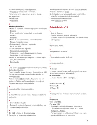 3
“HGP6–PropostasdeResolução”–FátimaCostaeAntónioMarques©PortoEditora
– O reino estava pobre e desorganizado.
– Os ingleses controlavam o comércio.
Havia muita gente a querer um governo liberal
que garantisse:
– a liberdade;
– a igualdade.
2.
A Revolução de 1820
– Nome da sociedade secreta que preparou a revolução.
Sinédrio
– Grupo social mais representado na sociedade
secreta.
Burguesia
– Nome do juiz que liderava a sociedade secreta.
Manuel Fernandes Tomás
– Onde e quando rebentou a revolução.
Porto, em 1820
– O que aconteceu aos ingleses.
Foram afastados do reino
– Modo como a população apoiou os revoltosos.
Dando vivas e repicando sinos
– Nome do documento que, segundo o coronel Sepúl-
veda, faltava no reino.
Constituição
3.
Logo após a Revolução realizaram-se eleições para as
Cortes Constituintes.
Foram essas Cortes que fizeram a Constituição de 1822.
Eu, que me chamo Fernandes Tomás, também fui
eleito deputado.
Ao todo éramos 181 deputados. Reuníamo-nos em
Lisboa no Palácio das Necessidades e demorámos
20 meses a acabar o nosso trabalho.
4.
Igualdade e liberdade dos cidadãos.
5.
D. João VI temia que as Cortes o afastassem do trono
português.
6.
– O livro da Constituição.
– Colocando a mão direita do rei em cima do livro que
representa a Constituição.
7.
Em 1820 a forma de Governo mudou
Passou-se de uma monarquia absoluta
Nesse tipo de monarquia o rei tinha todos os poderes
Para uma monarquia liberal
Neste tipo de monarquia os poderes eram divididos:
– pelas Cortes (Assembleia de deputados);
– pelo Governo (rei e ministros);
– pelos Tribunais (juízes).
Guia de Estudo n.º 5
1.
– Sede do Governo
– Escolas, hospitais, teatros, bibliotecas
– Os portos brasileiros foram abertos aos comerciantes
estrangeiros
2.
O príncipe D. Pedro.
3.
“Independência ou morte”
4.
Foi coroado imperador do Brasil.
5.
A nobreza e o clero.
6.
Os liberais
“… na sua maioria burgueses (comerciantes, proprie-
tários, juízes, médicos, advogados)…”
Os absolutistas
“… na sua maioria nobres e clérigos…”
7.
D. Maria da Glória
D. Pedro
D. Miguel
8.
Para se juntar aos liberais e aí organizar um exército.
9.
Guerra Civil
Início (ano) 1832
Fim (ano) 1834
– Grupos em confronto. Liberais e absolutistas
– Local de desembarque das tropas de D. Pedro.
Pampelido / Mindelo
– Flor que traziam os soldados de D. Pedro nas espin-
gardas – Hidrângeas ou hortênsias
C
A
B
 