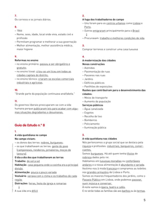 5
“HGP6–PropostasdeResolução”–FátimaCostaeAntónioMarques©PortoEditora
7.
Os correios e os jornais diários.
8.
– 1864
– Nome, sexo, idade, local onde vivia, estado civil e
profissão
– Permitiam programar e melhorar a sua governação
– Melhor alimentação, melhor assistência médica,
maior higiene
9.
Reformas no ensino
– no ensino primário: passou a ser obrigatório e
gratuito;
– no ensino liceal: criou-se um liceu em todas as
cidades capitais do distrito;
– no ensino técnico: criaram-se escolas comerciais
industriais e agrícolas.
10.
“Grande parte da população continuava analfabeta.”
11.
Os governos liberais preocuparam-se com a vida
humana porque publicaram leis para acabar com algu-
mas situações degradantes e desumanas.
Guia de Estudo n.º 8
1.
A vida quotidiana no campo
No campo viviam:
– os donos das terras: nobres, burgueses;
– os que trabalhavam as terras: gente do povo
(camponeses, rendeiros, jornaleiros, moços de
lavoura).
O dia a dia dos que trabalhavam as terras
Trabalho: de sol a sol
Habitação: casa pequena onde a cozinha era a principal
divisão
Alimentação: pouca e pouco variada
Vestuário: variava com o clima e os trabalhos de cada
região
Distrações: feiras, festa da igreja e romarias
3
A sua vida era difícil
2.
A fuga dos trabalhadores do campo
– Uns foram para os centros urbanos como Lisboa e
Porto.
– Outros emigraram principalmente para o Brasil
3
– Procuravam: trabalho e melhores condições de vida.
3.
Comprar terrenos e construir uma casa luxuosa
4.
A modernização das cidades
Novas construções
– Avenidas
– Pavimentação de ruas
– Passeios nas ruas
– Jardins
– Edifícios públicos
– Pavilhões de exposições
Razões que contribuíram para o desenvolvimento das
cidades:
– Meios de transporte
– Aumento da população
Serviços públicos
– Água canalizada
– Esgotos
– Recolha de lixo
– Bombeiros
– Policiamento
– Iluminação pública
5.
A vida quotidiana nas cidades
Nós pertencemos a grupo social que se destaca pela
riqueza e profissões: industriais, banqueiros, comer-
ciantes.
Somos burgueses. Há até quem tenha títulos de
nobreza dados pelo rei.
Habitamos em luxuosas moradias ou confortáveis
andares e a nossa alimentação é abundante e variada.
Vestimo-nos à moda francesa e compramos as toilettes
nos grandes armazéns de Lisboa e Porto.
Somos os maiores frequentadores dos jardins, como o
Passeio Público em Lisboa, onde podemos passear,
ouvir música e conversar.
À noite vamos à ópera, teatro e cafés.
E no verão todas as famílias vão aos banhos ou às termas.
 