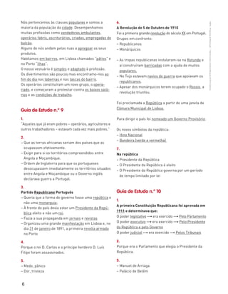 6
“HGP6–PropostasdeResolução”–FátimaCostaeAntónioMarques©PortoEditora
Nós pertencemos às classes populares e somos a
maioria da população da cidade. Desempenhamos
muitas profissões como vendedores ambulantes,
operários fabris, escriturários, criadas, empregadas de
balcão.
Alguns de nós andam pelas ruas a apregoar os seus
produtos.
Habitamos em bairros, em Lisboa chamados “pátios” e
no Porto “ilhas”.
O nosso vestuário é simples e adaptado à profissão.
Os divertimentos são poucos mas encontramo-nos ao
fim do dia nas tabernas e nas tascas do bairro.
Os operários constituíram um novo grupo, o opera-
riado, e começaram a protestar contra os baixos salá-
rios e as condições de trabalho.
Guia de Estudo n.º 9
1.
“Aqueles que já eram pobres – operários, agricultores e
outros trabalhadores – estavam cada vez mais pobres.”
2.
– Que as terras africanas seriam dos países que as
ocupassem efetivamente.
– Exigir para si os territórios compreendidos entre
Angola e Moçambique.
– Ordem de Inglaterra para que os portugueses
desocupassem imediatamente os territórios situados
entre Angola e Moçambique ou o Governo inglês
declarava guerra a Portugal.
3.
Partido Republicano Português
– Queria que a forma do governo fosse uma república e
não uma monarquia;
– À frente do país devia estar um Presidente da Repú-
blica eleito e não um rei.
– Fazia a sua propaganda em jornais e revistas
– Organizou uma grande manifestação em Lisboa e, no
dia 31 de janeiro de 1891, a primeira revolta armada
no Porto
4.
Porque o rei D. Carlos e o príncipe herdeiro D. Luís
Filipe foram assassinados.
5.
– Medo, pânico
– Dor, tristeza
6.
A Revolução do 5 de Outubro de 1910
Foi a primeira grande revolução do século XX em Portugal.
Grupos em confronto:
– Republicanos
– Monárquicos
– As tropas republicanas instalaram-se na Rotunda e
aí construíram barricadas com a ajuda de muitos
populares.
– No Tejo estavam navios de guerra que apoiavam os
republicanos.
– Apesar dos monárquicos terem ocupado o Rossio, a
revolução triunfou.
Foi proclamada a República a partir de uma janela da
Câmara Municipal de Lisboa.
Para dirigir o país foi nomeado um Governo Provisório.
Os novos símbolos da república:
– Hino Nacional
– Bandeira (verde e vermelha)
7.
Na república
– Presidente da República
– O Presidente da República é eleito
– O Presidente da República governa por um período
de tempo limitado por lei
Guia de Estudo n.º 10
1.
A primeira Constituição Republicana foi aprovada em
1911 e determinava que:
O poder legislativo " era exercido " Pelo Parlamento
O poder executivo " era exercido " Pelo Presidente
da República e pelo Governo
O poder judicial " era exercido " Pelos Tribunais
2.
Porque era o Parlamento que elegia o Presidente da
República.
3.
– Manuel de Arriaga
– Palácio de Belém
 