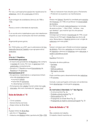 7
“HGP6–PropostasdeResolução”–FátimaCostaeAntónioMarques©PortoEditora
4.
Por isso, a principal preocupação dos republicanos foi
alfabetizar, isto é, dar a instrução primária.
5.
A percentagem de analfabetos diminuiu de 1900 a
1930.
6.
Passou a existir a liberdade de expressão.
7.
É um acordo entre trabalhadores para não trabalharem
enquanto as suas reclamações não forem atendidas.
8.
Organizando greves gerais.
9.
Em 1919 fundou-se a CGT, que é a abreviatura de Con-
federação Geral do Trabalho e que agrupava vários
sindicatos.
10.
O fim da 1.ª República
Instabilidade governativa
– A maioria dos presidentes da República não cumpria
o mandato de 4 anos. Por isso, os governos eram
substituídos constantemente.
– Durante a 1.ª República houve 8 presidentes da
República e 45 governos.
Desorganização geral
– Os operários, trabalhadores e camponeses tinham
uma vida miserável porque:
• os preços subiam
• havia falta de alimentos
• o desemprego aumentou
– Os burgueses das cidades ficaram ainda mais endi-
nheirados. Até eram chamados de “novos-ricos”.
Guia de Estudo n.º 11
1.
– 13 mil soldados
– General Gomes da Costa
– Golpe militar de 28 de Maio
2.
O golpe militar de 28 de Maio
– pôs fim à 1.ª República;
– instaurou uma ditadura militar, que durou de 1926 a 1933.
3.
– Não se realizaram mais eleições para o Parlamento
– Proibiram-se as greves e as manifestações
4.
Chamo-me Salazar. Quando fui convidado para ministro
das Finanças, em 1928, era professor na Universidade
de Coimbra.
Em 1932 fui nomeado chefe do Governo e na tomada
de posse ao dizer: “– Que o País… reclame… mas
que obedeça”, quis mostrar que era uma pessoa
determinada.
Consegui que se fizesse a Constituição de 1933, a qual
instaurou em Portugal o Estado Novo que durou 40
anos. Nessa época, o Governo passou a ser o órgão de
soberania com mais poder.
5.
Salazar conseguiu que o Estado acumulasse reservas
de dinheiro. Para isso, aumentou as receitas através
de impostos e diminuiu as despesas com a educação, a
saúde e assistência social.
3
Equilíbrio financeiro
Exemplos de obras públicas:
– Estradas
– Pontes
– Edifícios públicos
– Barragens, escolas
3
O que contribuiu para o desenvolvimento das indústrias
e do turismo.
Contudo, o povo português continuava com problemas:
havia desemprego e muita gente emigrava.
6.
As restrições à liberdade / n.os
das figuras
– A censura prévia Fig. 16
– Proibido o direito à greve Fig. 17
– Polícia política Fig. 18
– Propaganda ao Estado Novo Fig. 15
– Propaganda ao império colonial português Fig. 23
Guia de Estudo n.º 12
1.
Más condições de trabalho.
O trabalho infantil mantinha-se.
 