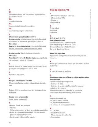 8
“HGP6–PropostasdeResolução”–FátimaCostaeAntónioMarques©PortoEditora
2.
2.1.
Pessoas ou grupos que são contra o regime político
que está no Poder.
2.2.
Clandestinamente.
2.3.
Movimento de Unidade Democrática.
2.4.
Lutar contra o regime salazarista.
3.
Situações de oposição ao Estado Novo
Acontecimento: candidatura de Humberto Delgado à
Presidência da República, apoiado pela Oposição.
Data: 1958
Reação do Governo de Salazar: Humberto Delgado é
forçado a abandonar o país para não ser preso.
Acontecimento: Manifestação de estudantes
Data: 1969
Reacção do Governo de Salazar: Opôs-se à manifesta-
ção enviando a polícia de “choque”.
4.
Mostrar de uma forma escondida o protesto e o desa-
grado pela situação política que se vivia.
5.
A ditadura iria acabar.
6.
Posições em confronto em 1961
O Governo de Salazar proibia a independência das coló-
nias.
Os guerrilheiros angolanos queriam a independência
de Angola.
Salazar toma uma decisão
Enviar tropas para Angola
7.
– Angola, Guiné, Moçambique
– 13 anos
– Milhares de mortos e feridos, repressão das populações
– Morte de cerca de 8000 soldados e 20 000 feridos,
pesados encargos financeiros.
– Condenavam o Governo Português.
Guia de Estudo n.º 13
1.
– Movimento das Forças Armadas
– 25 de Abril de 1974
– Ditadura
– Democracia
2.
Fraternidade
Igualdade
Liberdade
3.
O 25 de Abril de 1974
Operações militares
Ocupação do Rádio Clube Português
Comando da Região Militar de Lisboa
Emissora Nacional e Rádio Marconi
Cerco do Quartel do Carmo
Papel dos populares
Apoiaram e acompanharam as movimentações dos
militares.
4.
Militar que comandava as tropas que cercaram o Quartel
do Carmo.
5.
À Junta de Salvação Nacional.
6.
Medidas do programa MFA para restituir as liberdades
fundamentais
– Libertação dos presos políticos
– Extinção da DGS
– Extinção da Legião e da Mocidade Portuguesa
– Abolição da censura
– Reconhecimento da liberdade de expressão
– Discussão do problema da guerra colonial
7.
– Aumento de salários
– O fim da guerra colonial
– O pagamento do 13.º mês
– A semana de 40 horas de trabalho
8.
– 1.º de Maio
– Dia do Trabalhador
– Mário Soares, Álvaro Cunhal
– Portuguesas
 
