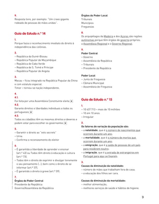 9
“HGP6–PropostasdeResolução”–FátimaCostaeAntónioMarques©PortoEditora
9.
Resposta livre, por exemplo: “Um cravo gigante
rodeado de pessoas de mãos unidas”.
Guia de Estudo n.º 14
1.
Porque fazia o reconhecimento imediato do direito à
independência das colónias.
2.
– República da Guiné-Bissau
– República Popular de Moçambique
– República de Cabo Verde
– República de S. Tomé e Príncipe
– República Popular de Angola
3.
Macau – ficou integrado na República Popular da China
e com estatuto especial.
Timor – tornou-se nação independente.
4.
4.1.
Foi feita por uma Assembleia Constituinte eleita
4.2.
Garante direitos e liberdades individuais a todos os
portugueses
4.3.
Todos os cidadãos têm os mesmos direitos e deveres e
podem votar para escolher os governantes
5.
– Garantir o direito ao “voto secreto”
– Urna
– Confirma o recenseamento do eleitor
6.
– É garantida a liberdade de aprender e ensinar
(art.º 43) ou Todos têm direito à educação e cultura
(art.º 73).
– Todos têm o direito de exprimir e divulgar livremente
o seu pensamento (…), bem como o direito de se
informar (art.º 37).
– É garantido o direito à greve (art.º 59).
7.
Órgãos do Poder Central
Presidente da República
Governo/Assembleia da República
*
*
*
Órgãos do Poder Local
Tribunais
Municípios
Freguesias
8.
Os arquipélagos da Madeira e dos Açores são regiões
autónomas porque têm órgãos de governo próprios:
a Assembleia Regional e o Governo Regional.
9.
Poder Central
– Governo
– Assembleia da República
– Tribunais
– Presidente da República
Poder Local
– Junta de Freguesia
– Câmara Municipal
– Assembleia de Freguesia
Guia de Estudo n.º 15
1.
– 10 637 713 – mais de 10 milhões
– 10 em 10 anos
– Irregular
2.
Os fatores de variação da população são:
– a natalidade, que é o número de nascimentos que
ocorrem durante um ano;
– a mortalidade, que é o número de mortos que
ocorrem durante um ano;
– a emigração, que é a saída de pessoas de um país
para residirem noutro;
– a imigração, que é a entrada de estrangeiros em
Portugal para aqui se fixarem.
3.
Causas da diminuição da natalidade:
– número de mães que trabalham fora de casa;
– a educação dos filhos ser cara.
Causas da diminuição da mortalidade:
– melhor alimentação;
– melhores serviços de saúde e hábitos de higiene.
 