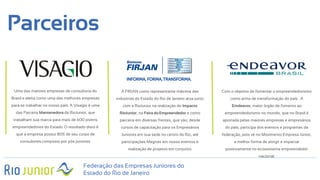 Parceiros
Federação das Empresas Juniores do
Estado do Rio de Janeiro
Uma das maiores empresas de consultoria do
Brasil e eleita como uma das melhores empresas
para se trabalhar no nosso país. A Visagio é uma
das Parceira Mantenedora da RioJunior, que
trabalham sua marca para mais de 600 jovens
empreendedores do Estado. O resultado disto é
que a empresa possui 80% de seu corpo de
consultores composto por pós juniores.
A FIRJAN como representante máxima das
industrias do Estado do Rio de Janeiro atua junto
com a RioJunior na realização do Impacto
RioJunior, na Feira do Empreendedor e como
parceira em diversas frentes, que vão, desde
cursos de capacitação para os Empresários
Juniores em sua sede no centro do Rio, até
participações Magnas em nosso eventos e
realização de projetos em conjunto.
Com o objetivo de fomentar o empreendedorismo
como arma de transformação do país . A
Emdeavor, maior órgão de fomento ao
empreendedorismo no mundo, que no Brasil é
aportada pelas maiores empresas e empresários
do país, participa dos eventos e programas da
federação, pois vê no Movimento Empresa Júnior,
a melhor forma de atingir e impactar
positivamente no ecossistema empreendedor
nacional.
 