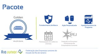 Fortalecimento da Marca Ação Personalizada Apadrinhamento de
Programa
Pacote
Participação em todos os
eventos
Inserção no Encontro
Fluminense de
Empresários Juniores
Golden
VALOR ANUAL
Federação das Empresas Juniores do
Estado do Rio de Janeiro
 