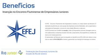 Federação das Empresas Juniores do
Estado do Rio de Janeiro
Benefícios
Inserção no Encontro Fluminense de Empresários Juniores
O EFEJ – Encontro Fluminense de Empresários Juniores, é o maior evento da RioJunior. É
realizado anualmente por uma equipe de empresas juniores federadas, sob a supervisão e
orientação da Federação, e ocorre em uma cidade diferente a cada ano.
O EFEJ acontece em modelo de imersão, onde os empresários juniores interagem entre si,
com palestrantes e empresas durante três dias, propiciando uma experiência completa de
marca com nossos parceiros.
O mantenedor da RioJunior que se enquadra no benefício do EFEJ 2014 tem direito à uma
cota no valor de R$ X.000,00 no evento, garantindo sua inserção em destaque no evento.
 
