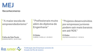 Federação das Empresas Juniores do
Estado do Rio de Janeiro
MEJ
Reconhecimento
“A maior escola de
empreendedorismo”
Folhade São Paulo
RODRIGOBRITO - 25/07/2012
“Profissionais muito
além do diploma de
Engenharia”
O Globo
GABRIELCARIELLO - 25/08/12
“Projetos desenvolvidos
por empresas juniores
podem sair mais baratos
em até 90%”
O Globo
AMANDAWANDERLEY- 19/03/14
 