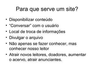 Para que serve um site? Disponibilizar conteúdo “Conversar” com o usuário Local de troca de informações Divulgar o arquivo Não apenas se fazer conhecer, mas conhecer nosso leitor Atrair novos leitores, doadores, aumentar o acervo, atrair anunciantes.  