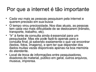 Por que a internet é tão importante Cada vez mais as pessoas pesquisam pela internet e querem precisão em sua busca O tempo virou preciosidade. Nos dias atuais, as pessoas tem cada vez mais dificuldade de se deslocarem (trânsito, transporte, trabalho, etc). “ Ir” à fonte de consulta ainda é essencial para um pesquisador. Mas ele pode fazê-lo apenas para a consulta final, já sabendo exatamente o que vai encontrar (textos, fotos, imagens), e sem ter que depender dos dados muitas vezes disponíveis apenas na boa memória do atendente. Local de troca de informações entre pesquisadores, doadores de material, público em geral, outros arquivos, museus, imprensa. 