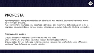 Observações iniciais:
O layout apresentado não seria o utilizado na arte final para o site.
Esta é somente uma proposta de arquitetura e design da informação (wireframe).
O layout pode e deve ser melhorado conforme pesquisas e estudos mais aprofundados sobre o Manual de
Identidade Visual da Revan e seu conceito histórico.
PROPOSTA
A primeira proposta de arquitetura consiste em deixar o site mais interativo, organizado, oferecendo melhor
experiência para o usuário.
Para obter melhores resultados, seria trabalhado a otimização para mecanismos de busca (SEO) em todas as
páginas do site, garantindo que ele fique entre os primeiros nas pesquisas do Google, Ask, Bing, entre outros.
 