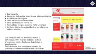 Boa tipografia
 Elementos de interface fáceis de usar e bem projetados
 Equilíbrio de cor e layout
 Clara hierarquia das informações
 Clara identidade por todo o site
 Animações e Imagens ajudam a incitar um clique
 Um bom sistema de navegação deve ser totalmente
usável e intuitivo.
Proposta
site editora Revan
Este conteúdo deve ser dinâmico e aberto à
participação. Deve fugir de blocos de textos e
proporcionar opções de alcance daquilo que o
usuário deseja.
É simplesmente uma mudança na maneira de
promover conteúdo dinâmico através da internet.
 