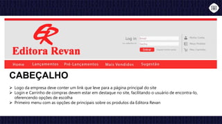  Logo da empresa deve conter um link que leve para a página principal do site
 Login e Carrinho de compras devem estar em destaque no site, facilitando o usuário de encontra-lo,
oferencendo opções de escolha
 Primeiro menu com as opções de principais sobre os produtos da Editora Revan
CABEÇALHO
 