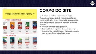  Facilitar encontrar o caminho de volta.
Para orientar as pessoas à medida que elas se
movem pelo site, é melhor projetar a navegação
de uma forma que a localização atual delas seja
indicada.
 Facilitar conhecer seus produtos.
 Boa usabilidade significa diminuir o número
de perguntas na cabeça dos visitantes quando
eles passam de uma página a outra.
CORPO DO SITE
 