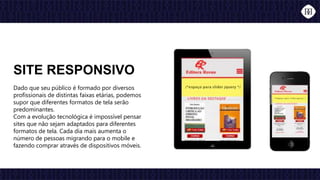 Dado que seu público é formado por diversos
profissionais de distintas faixas etárias, podemos
supor que diferentes formatos de tela serão
predominantes.
Com a evolução tecnológica é impossível pensar
sites que não sejam adaptados para diferentes
formatos de tela. Cada dia mais aumenta o
número de pessoas migrando para o mobile e
fazendo comprar através de dispositivos móveis.
SITE RESPONSIVO
 
