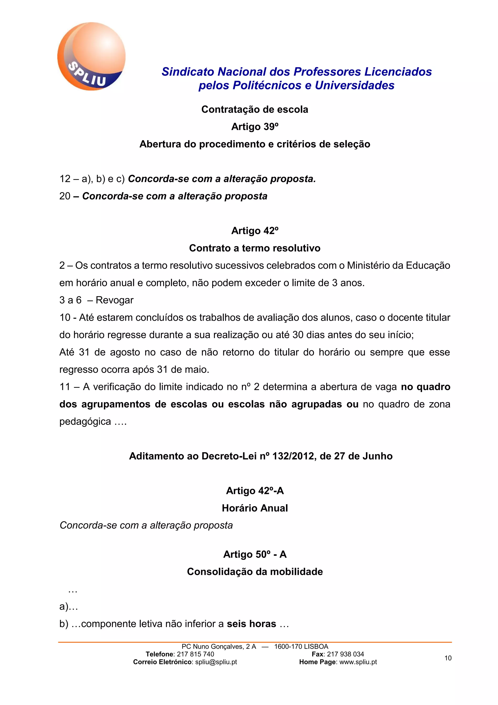 Sindicato Nacional dos Professores Licenciados
pelos Politécnicos e Universidades
PC Nuno Gonçalves, 2 A — 1600-170 LISBOA
Telefone: 217 815 740 Fax: 217 938 034
Correio Eletrónico: spliu@spliu.pt Home Page: www.spliu.pt
10
Contratação de escola
Artigo 39º
Abertura do procedimento e critérios de seleção
12 – a), b) e c) Concorda-se com a alteração proposta.
20 – Concorda-se com a alteração proposta
Artigo 42º
Contrato a termo resolutivo
2 – Os contratos a termo resolutivo sucessivos celebrados com o Ministério da Educação
em horário anual e completo, não podem exceder o limite de 3 anos.
3 a 6 – Revogar
10 - Até estarem concluídos os trabalhos de avaliação dos alunos, caso o docente titular
do horário regresse durante a sua realização ou até 30 dias antes do seu início;
Até 31 de agosto no caso de não retorno do titular do horário ou sempre que esse
regresso ocorra após 31 de maio.
11 – A verificação do limite indicado no nº 2 determina a abertura de vaga no quadro
dos agrupamentos de escolas ou escolas não agrupadas ou no quadro de zona
pedagógica ….
Aditamento ao Decreto-Lei nº 132/2012, de 27 de Junho
Artigo 42º-A
Horário Anual
Concorda-se com a alteração proposta
Artigo 50º - A
Consolidação da mobilidade
…
a)…
b) …componente letiva não inferior a seis horas …
 
