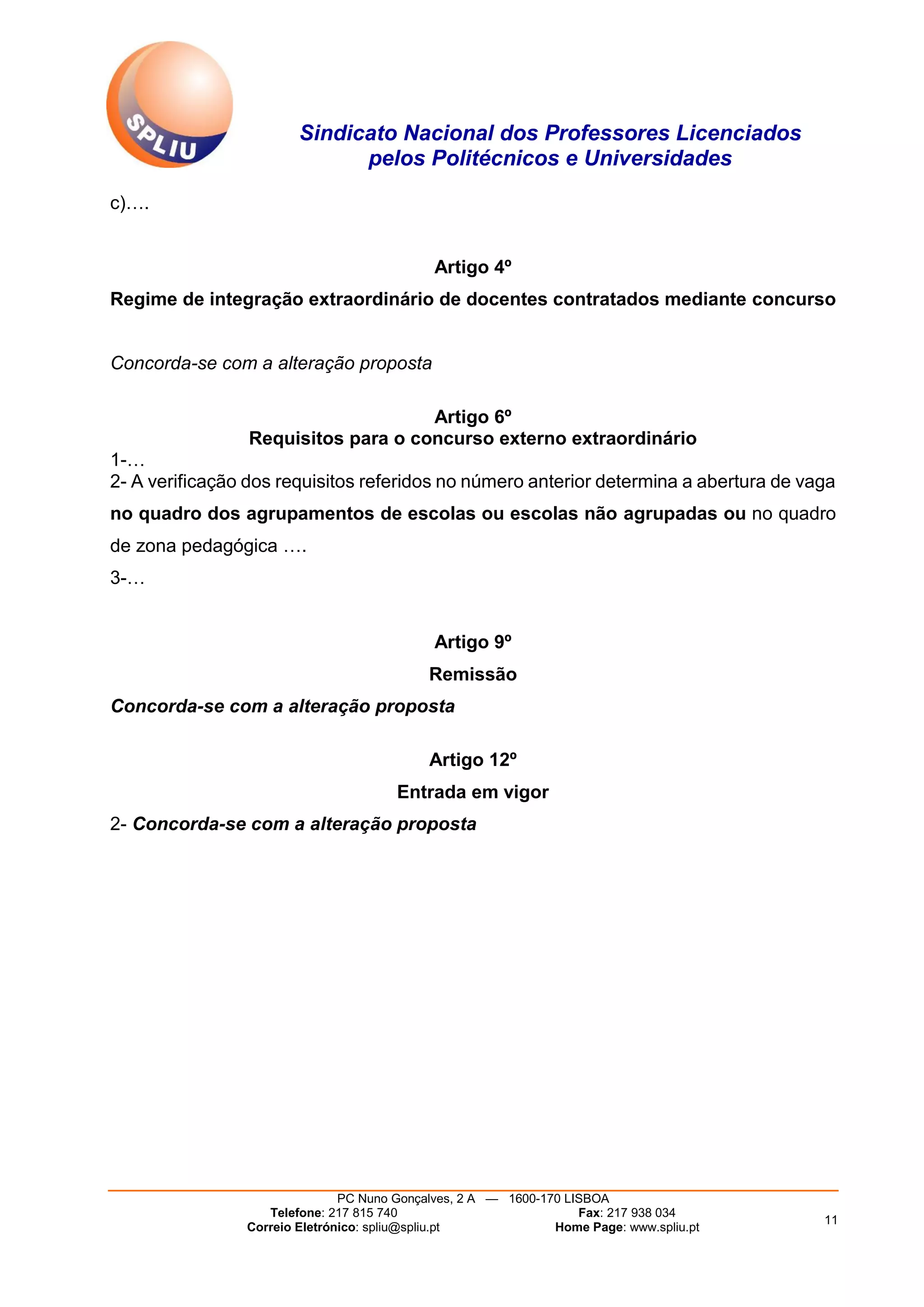 Sindicato Nacional dos Professores Licenciados
pelos Politécnicos e Universidades
PC Nuno Gonçalves, 2 A — 1600-170 LISBOA
Telefone: 217 815 740 Fax: 217 938 034
Correio Eletrónico: spliu@spliu.pt Home Page: www.spliu.pt
11
c)….
Artigo 4º
Regime de integração extraordinário de docentes contratados mediante concurso
Concorda-se com a alteração proposta
Artigo 6º
Requisitos para o concurso externo extraordinário
1-…
2- A verificação dos requisitos referidos no número anterior determina a abertura de vaga
no quadro dos agrupamentos de escolas ou escolas não agrupadas ou no quadro
de zona pedagógica ….
3-…
Artigo 9º
Remissão
Concorda-se com a alteração proposta
Artigo 12º
Entrada em vigor
2- Concorda-se com a alteração proposta
 