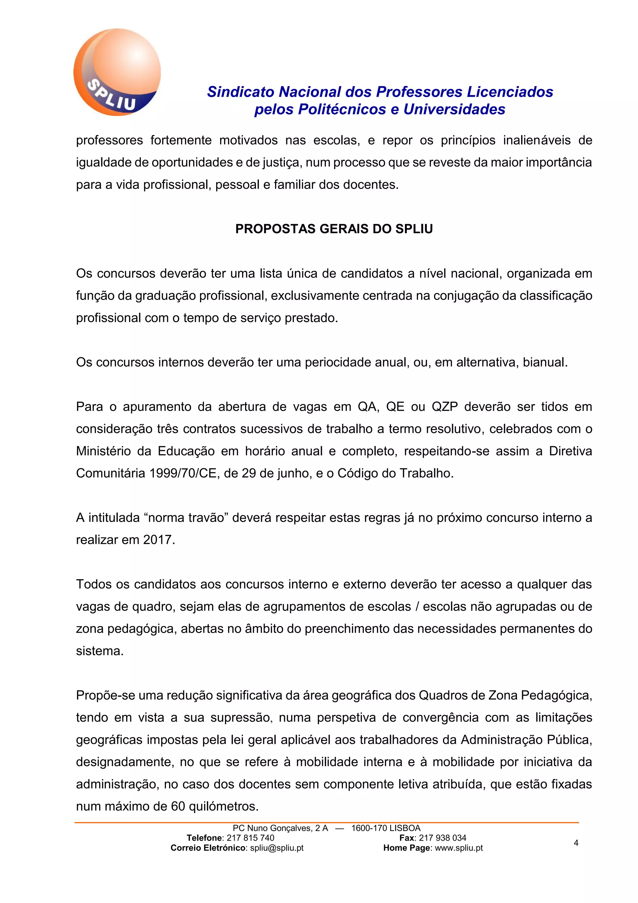 Sindicato Nacional dos Professores Licenciados
pelos Politécnicos e Universidades
PC Nuno Gonçalves, 2 A — 1600-170 LISBOA
Telefone: 217 815 740 Fax: 217 938 034
Correio Eletrónico: spliu@spliu.pt Home Page: www.spliu.pt
4
professores fortemente motivados nas escolas, e repor os princípios inalienáveis de
igualdade de oportunidades e de justiça, num processo que se reveste da maior importância
para a vida profissional, pessoal e familiar dos docentes.
PROPOSTAS GERAIS DO SPLIU
Os concursos deverão ter uma lista única de candidatos a nível nacional, organizada em
função da graduação profissional, exclusivamente centrada na conjugação da classificação
profissional com o tempo de serviço prestado.
Os concursos internos deverão ter uma periocidade anual, ou, em alternativa, bianual.
Para o apuramento da abertura de vagas em QA, QE ou QZP deverão ser tidos em
consideração três contratos sucessivos de trabalho a termo resolutivo, celebrados com o
Ministério da Educação em horário anual e completo, respeitando-se assim a Diretiva
Comunitária 1999/70/CE, de 29 de junho, e o Código do Trabalho.
A intitulada “norma travão” deverá respeitar estas regras já no próximo concurso interno a
realizar em 2017.
Todos os candidatos aos concursos interno e externo deverão ter acesso a qualquer das
vagas de quadro, sejam elas de agrupamentos de escolas / escolas não agrupadas ou de
zona pedagógica, abertas no âmbito do preenchimento das necessidades permanentes do
sistema.
Propõe-se uma redução significativa da área geográfica dos Quadros de Zona Pedagógica,
tendo em vista a sua supressão, numa perspetiva de convergência com as limitações
geográficas impostas pela lei geral aplicável aos trabalhadores da Administração Pública,
designadamente, no que se refere à mobilidade interna e à mobilidade por iniciativa da
administração, no caso dos docentes sem componente letiva atribuída, que estão fixadas
num máximo de 60 quilómetros.
 