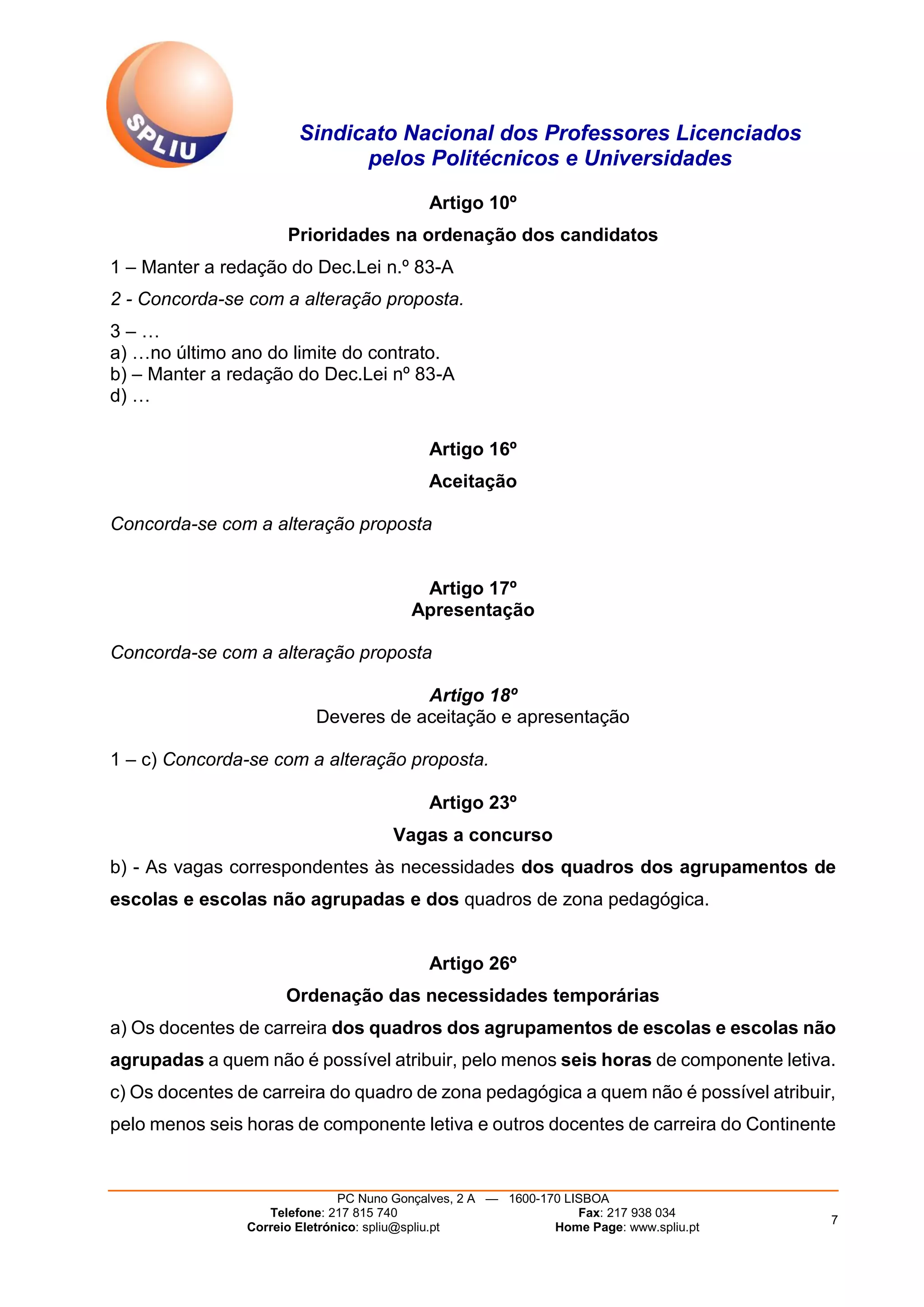 Sindicato Nacional dos Professores Licenciados
pelos Politécnicos e Universidades
PC Nuno Gonçalves, 2 A — 1600-170 LISBOA
Telefone: 217 815 740 Fax: 217 938 034
Correio Eletrónico: spliu@spliu.pt Home Page: www.spliu.pt
7
Artigo 10º
Prioridades na ordenação dos candidatos
1 – Manter a redação do Dec.Lei n.º 83-A
2 - Concorda-se com a alteração proposta.
3 – …
a) …no último ano do limite do contrato.
b) – Manter a redação do Dec.Lei nº 83-A
d) …
Artigo 16º
Aceitação
Concorda-se com a alteração proposta
Artigo 17º
Apresentação
Concorda-se com a alteração proposta
Artigo 18º
Deveres de aceitação e apresentação
1 – c) Concorda-se com a alteração proposta.
Artigo 23º
Vagas a concurso
b) - As vagas correspondentes às necessidades dos quadros dos agrupamentos de
escolas e escolas não agrupadas e dos quadros de zona pedagógica.
Artigo 26º
Ordenação das necessidades temporárias
a) Os docentes de carreira dos quadros dos agrupamentos de escolas e escolas não
agrupadas a quem não é possível atribuir, pelo menos seis horas de componente letiva.
c) Os docentes de carreira do quadro de zona pedagógica a quem não é possível atribuir,
pelo menos seis horas de componente letiva e outros docentes de carreira do Continente
 