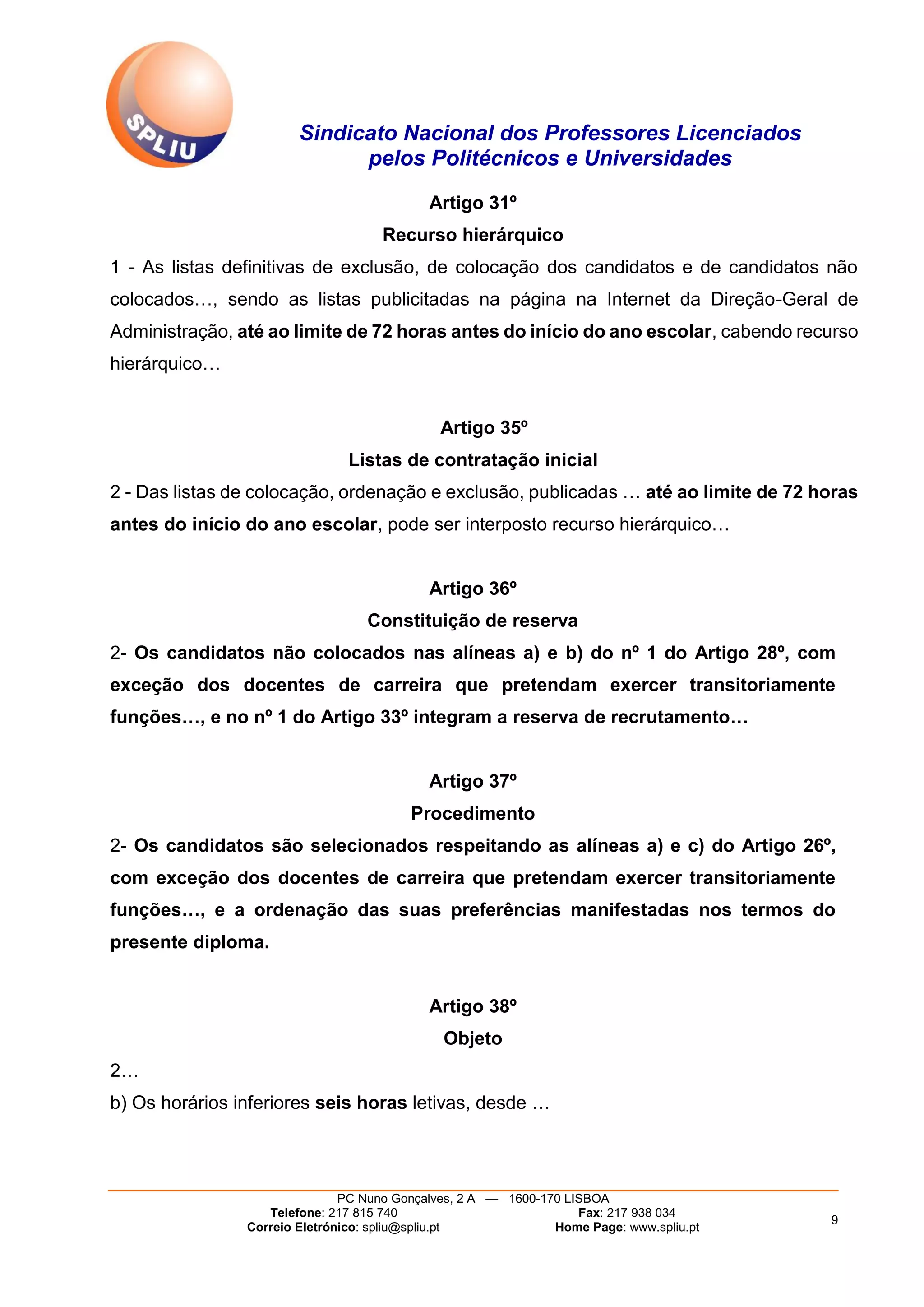 Sindicato Nacional dos Professores Licenciados
pelos Politécnicos e Universidades
PC Nuno Gonçalves, 2 A — 1600-170 LISBOA
Telefone: 217 815 740 Fax: 217 938 034
Correio Eletrónico: spliu@spliu.pt Home Page: www.spliu.pt
9
Artigo 31º
Recurso hierárquico
1 - As listas definitivas de exclusão, de colocação dos candidatos e de candidatos não
colocados…, sendo as listas publicitadas na página na Internet da Direção-Geral de
Administração, até ao limite de 72 horas antes do início do ano escolar, cabendo recurso
hierárquico…
Artigo 35º
Listas de contratação inicial
2 - Das listas de colocação, ordenação e exclusão, publicadas … até ao limite de 72 horas
antes do início do ano escolar, pode ser interposto recurso hierárquico…
Artigo 36º
Constituição de reserva
2- Os candidatos não colocados nas alíneas a) e b) do nº 1 do Artigo 28º, com
exceção dos docentes de carreira que pretendam exercer transitoriamente
funções…, e no nº 1 do Artigo 33º integram a reserva de recrutamento…
Artigo 37º
Procedimento
2- Os candidatos são selecionados respeitando as alíneas a) e c) do Artigo 26º,
com exceção dos docentes de carreira que pretendam exercer transitoriamente
funções…, e a ordenação das suas preferências manifestadas nos termos do
presente diploma.
Artigo 38º
Objeto
2…
b) Os horários inferiores seis horas letivas, desde …
 