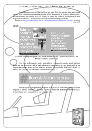 ASSOCIAÇÃO PRÉ FEDERAL – REDAÇÃO: PROPOSTA EXTRA 11

       O mundo dos sonhos de Marina Silva tem mais florestas, menos áreas agrícolas,e
muitos mais crianças como os cadáveres da África. Lembre-se da imagem acima quando
se lançar contra o Relatório de Aldo Rebelo. A morte por inanição dessas crianças será
responsabilidade sua. É a vida deles que você estará trocando por floresta.
  Adaptado de < http://www.codigoflorestal.com/2011/08/floresta-faz-diferenca-tambem-para-fome.html>. Acesso em
                                                                                                   10 jun. 2012.

TEXTO 3




   (Cartazes da campanha promovida pelo Comitê Brasil em Defesa das Florestas e do
                            Desenvolvimento Sustentável)

       Com base na leitura dos textos motivadores e nos conhecimentos construídos ao
longo de sua formação, redija texto dissertativo-argumentativo, em norma padrão da
língua portuguesa, sobre o tema presente no título da campanha do Comitê Brasil em
Defesa das Florestas e do Desenvolvimento Sustentável:




        Não se esqueça de apresentar proposta de ação ou de conscientização social que
respeite os direitos humanos. Selecione, organize e relacione, de forma coerente e coesa,
argumentos e fatos para defesa de seu ponto de vista.
 