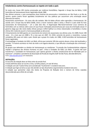 Intolerância contra homossexuais se repete em todo o país
Só neste ano, houve 205 mortes provocadas por violência homofóbica. Segundo o Grupo Gay da Bahia, 3.330
homicídios de homossexuais foram registrados desde 1980.
Nas últimas semanas, o país acompanhou duas histórias de preconceito e intolerância em São Paulo e no Rio de
Janeiro: quatro jovens foram agredidos brutalmente em vias públicas por assumirem uma orientação sexual
diferente da maioria.
Assassinatos aumentaram - Os casos não são isolados. Não há dados oficiais sobre agressões a homossexuais. De
acordo com o Grupo Gay da Bahia (GGB), único a reunir números sobre o tema, o Brasil é o país onde há mais
assassinatos de homossexuais – um a cada dois dias. A Organização Não-Governamental cruza números de
homicídios com as notícias sobre casos em que houve motivação preconceituosa por causa da orientação sexual. O
governo alega que não reúne dados oficiais porque é difícil tipificar os crimes relacionados à homofobia e muitas
vítimas têm medo de assumir a homossexualidade ao denunciar.
O levantamento do GGB aponta um crescimento do número de assassinatos nos últimos anos. Em 2009, foram 198
casos - 11 a mais que em 2008 e 76 a mais que em 2007. Em 2010, somente de janeiro a novembro, o grupo
contabiliza 205 casos em todo o país. Desde que o grupo foi criado, em 1980, 3.330 homicídios de homossexuais
foram registrados.
O antropólogo e fundador do GGB, Luiz Mott, afirma que somente 10% dos autores desses crimes são localizados e
punidos. “A maioria acontece no meio da noite e em lugares desertos, o que dificulta a localização dos criminosos”,
comenta.
Os grupos que defendem os direitos de homossexuais se revoltaram. “A pressão dos fundamentalistas religiosos
impede o progresso dos direitos humanos no país”, critica o fundador do GGB, Luiz Mott. “A gente não quer
transformar a sociedade em homossexual, quer apenas garantir o direito constitucional de ter liberdade para se
expressar”, completa o presidente da Associação da Parada do Orgulho GLBT de São Paulo, Ideraldo Beltrame.
Fonte: www.veja.abril.com.br (com adaptações)

INSTRUÇÕES:
O rascunho da redação deve ser feito antes da versão final.
O texto definitivo deve ser escrito a tinta, na folha própria, em até 30 linhas.
A redação com até 7 (sete) linhas será considerada “insuficiente” e receberá nota zero.
A redação que fugir ao tema ou que não atender ao tipo dissertativo-argumentativo receberá nota zero.
A redação que apresentar cópia dos textos da Proposta de Redação terá o número de linhas copiadas
desconsiderado para efeito de correção.
 