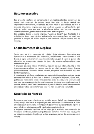 Resumo	
  executivo	
  
	
  
Esta	
  proposta,	
  visa	
  fazer	
  um	
  planeamento	
  de	
  um	
  negócio,	
  citando	
  e	
  percorrendo	
  os	
  
passos	
   mais	
   essenciais	
   do	
   mesmo,	
   sendo	
   que	
   este,	
   no	
   futuro	
   poderá	
   ser	
  
implementado	
   fisicamente,	
   no	
   sentido	
   de	
   poder	
   haver	
   a	
   possibilidade	
   de	
   criar	
   a	
  
empresa	
   fisicamente,	
   empresa	
   esta	
   que	
   vende	
   os	
   serviços	
   aos	
   vários	
   clientes	
   por	
  
todo	
   o	
   globo,	
   uma	
   vez	
   que	
   a	
   plataforma	
   online	
   nos	
   permite	
   trabalhar	
  
internacionalmente,	
  permitindo	
  assim	
  entrar	
  no	
  mercado	
  global.	
  
Esta	
   proposta	
   baseia-­‐se	
   numa	
   empresa,	
   “Media	
   &	
   Design”,	
   cuja	
   finalidade	
   é	
   o	
  
trabalho	
   em	
   áreas	
   como,	
   design,	
   audiovisual	
   e	
   programação	
   Web	
   no	
   geral,	
   que	
  
promove	
   à	
   imagem	
   de	
   outras	
   empresas,	
   mas	
   também	
   cria	
   plataformas	
   para	
   as	
  
mesmas.	
  

Enquadramento	
  do	
  Negócio	
  
	
  
Sendo	
   nós,	
   os	
   três	
   elementos	
   da	
   criação	
   desta	
   proposta,	
   licenciados	
   em	
  
comunicação	
   e	
   multimédia	
   pela	
   instituição,	
   Universidade	
   Trás-­‐os-­‐Montes	
   e	
   Alto	
  
Douro,	
   a	
   logica	
   seria	
   criar	
   um	
   negócio	
   desta	
   natureza,	
   pois	
   é	
   aquilo	
   a	
   que	
   os	
   três	
  
elementos	
   se	
   sentem	
   mais	
   capazes	
   de	
   fazer,	
   não	
   só	
   com	
   profissionalismo,	
   mas	
  
também	
  com	
  gosto.	
  
A	
   empresa,	
   baseia-­‐se	
   não	
   ao	
   nível	
   físico,	
   mas	
   sim	
   ao	
   nível	
   internauta,	
   isto	
   é,	
   não	
  
teremos	
  um	
  espaço	
  físico	
  em	
  comum,	
  mas	
  sim	
  um	
  relacionamento	
  através	
  de	
  uma	
  
plataforma	
  online,	
  facilitando	
  assim	
  o	
  trabalho,	
  estejamos	
  onde	
  estivermos	
  nós,	
  mas	
  
também	
  os	
  clientes.	
  
A	
  empresa	
  visa	
  satisfazer	
  a	
  cada	
  vez	
  mais	
  procura	
  institucional	
  por	
  parte	
  de	
  outras	
  
empresas	
   em	
   relação	
   à	
   marca	
   de	
   si	
   mesmas.	
   A	
   criação	
   de	
   logótipos,	
   locais	
   Web,	
  
publicidade	
  institucional	
  entre	
  outros	
  aspectos,	
  serão	
  o	
  nosso	
  ponto	
  forte	
  uma	
  vez	
  
que	
  toda	
  a	
  empresa	
  gosta	
  de	
  dar	
  uma	
  imagem	
  de	
  si	
  mesma,	
  uma	
  boa	
  imagem	
  de	
  si	
  
mesma,	
  de	
  certa	
  forma	
  é	
  essa	
  a	
  nossa	
  função,	
  tentar	
  oferecer	
  maior	
  credibilidade	
  às	
  
empresas	
  e	
  destaca-­‐las	
  num	
  mercado	
  cada	
  vez	
  mais	
  concorrente	
  e	
  saturado.	
  

Descrição	
  do	
  Negócio	
  
	
  
Pretende-­‐se	
  que	
  haja	
  a	
  criação	
  de	
  um	
  negócio,	
  apenas	
  digital,	
  com	
  áreas	
  principais	
  
como,	
   design,	
   audiovisual	
   e	
   programação	
   Web,	
   sendo	
   que	
   posteriormente,	
   e	
   se	
   as	
  
empresas	
  assim	
  o	
  quiserem,	
  podemos	
  ainda	
  desenvolver	
  outros	
  conteúdos	
  ligados	
  a	
  
estas	
  três	
  áreas	
  principais	
  como	
  3D	
  e	
  aplicações	
  para	
  telemóveis.	
  
A	
   empresa,	
   visa	
   então	
   satisfazer,	
   de	
   um	
   modo	
   geral,	
   a	
   criação	
   e	
   ou	
   renovação	
   de	
  
marcas	
  de	
  identidade,	
  desenvolver	
  publicidade	
  e	
  criar	
  ou	
  renovar	
  toda	
  a	
  sua	
  gama	
  
de	
   pequenos	
   produtos	
   (cartões	
   de	
   visitas,	
   envelopes,	
   cartas	
   das	
   empresas	
   entre	
  
outros).	
  
	
  

	
  

3	
  

 