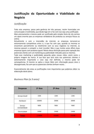 Justificação	
   da	
   Oportunidade	
   e	
   Viabilidade	
   do	
  
Negócio	
  
Justificação	
  
	
  
Toda	
   esta	
   empresa,	
   passa	
   pela	
   gerência	
   de	
   três	
   pessoas,	
   recém	
   licenciadas	
   em	
  
comunicação	
  e	
  multimédia,	
  que	
  desde	
  logo	
  em	
  si	
  faz	
  com	
  isso	
  seja	
  uma	
  justificação.	
  	
  
Mais	
  precisamente	
  o	
  mesmo	
  pode	
  ser	
  justificado	
  pelo	
  simples	
  facto	
  de	
  nós	
  sermos	
  
um	
  apoio	
  enorme	
  para	
  as	
  empresas	
  vendedoras	
  de	
  produtos	
  ou	
  serviços	
  físicas	
  ou	
  
online.	
  
Actualmente	
   e	
   com	
   a	
   imensidão	
   da	
   internet,	
   as	
   empresas	
   tornaram-­‐se	
  
extremamente	
   competitivas	
   entre	
   si,	
   o	
   que	
   faz	
   com	
   que,	
   quando	
   as	
   mesmas	
   se	
  
encontram	
   parcialmente	
   ou	
   totalmente	
   com	
   os	
   seus	
   negócios	
   na	
   internet,	
   as	
  
mesmas	
   passam	
   a	
   competir	
   a	
   nível	
   mundial.	
   Mas	
   o	
   que	
   muitas	
   vezes	
   difere	
   duas	
  
empresas	
  iguais	
  com	
  produtos	
  iguais?	
  Muita	
  dessa	
  distinção	
  passa	
  pela	
  captação	
  dos	
  
potenciais	
  cliente	
  com	
  um	
  marketing	
  ou	
  publicidade	
  indicados	
  para	
  os	
  mesmos.	
  
Todo	
   esse	
   marketing	
   e	
   publicidade	
   passarão	
   pelas	
   nossas	
   mãos,	
   assim	
   como	
   a	
  
própria	
   imagem	
   da	
   marca.	
   A	
   sua	
   face	
   que	
   será	
   vista	
   nos	
   potenciais	
   clientes	
   é	
  
extremamente	
   importante	
   e	
   caso	
   seja	
   mal	
   definida,	
   a	
   mesma	
   pode	
   ter	
  
consequências.	
   O	
   mesmo	
   se	
   aplica	
   a	
   locais	
   Web	
   com	
   informação	
   pouco	
   clara	
   e	
  
desorganizada,	
  faz	
  com	
  que	
  os	
  potenciais	
  clientes	
  tenham	
  receio.	
  
	
  
Essencialmente	
   são	
   estas	
   as	
   justificações	
   mais	
   importantes	
   que	
   podemos	
   obter	
   na	
  
elaboração	
  deste	
  plano.	
  
	
  

Business	
  Plan	
  (a	
  3	
  anos)
	
  
	
  

Despesas	
  

1º	
  Ano	
  

2º	
  Ano	
  

3º	
  Ano	
  

Serviço	
  Could	
  

220€	
  

220€	
  

220€	
  

Hardware	
  

10000€	
  

2000€	
  

3000€	
  

Serviço	
  
Contabilidade	
  

900€	
  

900€	
  

900€	
  

Electricidade	
  

1440€	
  

1440€	
  

1440€	
  

Total	
  

12560€	
  

4560€	
  

5560€	
  

	
  

	
  

4	
  

 