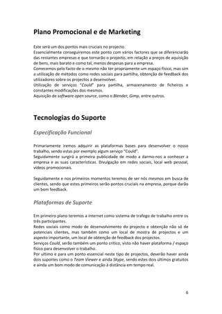 Plano	
  Promocional	
  e	
  de	
  Marketing	
  
	
  
Este	
  será	
  um	
  dos	
  pontos	
  mais	
  cruciais	
  no	
  projecto.	
  
Essencialmente	
  conseguiremos	
  este	
  ponto	
  com	
  vários	
  factores	
  que	
  se	
  diferenciarão	
  
das	
   restantes	
   empresas	
   e	
   que	
   tornarão	
   o	
   projecto,	
   em	
   relação	
   a	
   preços	
   de	
   aquisição	
  
de	
  bens,	
  mais	
  barato	
  e	
  como	
  tal,	
  menos	
  despesas	
  para	
  a	
  empresa.	
  
Comecemos	
  pelo	
  facto	
  de	
  o	
  mesmo	
  não	
  ter	
  propriamente	
  um	
  espaço	
  físico,	
  mas	
  sim	
  
a	
   utilização	
   de	
   métodos	
   como	
   redes	
   sociais	
   para	
   partilha,	
   obtenção	
   de	
   feedback	
   dos	
  
utilizadores	
  sobre	
  os	
  projectos	
  a	
  desenvolver.	
  
Utilização	
   de	
   serviços	
   “Could”	
   para	
   partilha,	
   armazenamento	
   de	
   ficheiros	
   e	
  
constantes	
  modificações	
  dos	
  mesmos.	
  
Aquisição	
  de	
  software	
  open	
  source,	
  como	
  o	
  Blender,	
  Gimp,	
  entre	
  outros.	
  
	
  

Tecnologias	
  do	
  Suporte	
  
Especificação	
  Funcional	
  
	
  
Primariamente	
   iremos	
   adquirir	
   as	
   plataformas	
   bases	
   para	
   desenvolver	
   o	
   nosso	
  
trabalho,	
  sendo	
  estas	
  por	
  exemplo	
  algum	
  serviço	
  “Could”.	
  
Seguidamente	
   surgirá	
   a	
   primeira	
   publicidade	
   de	
   modo	
   a	
   darmo-­‐nos	
   a	
   conhecer	
   a	
  
empresa	
   e	
   as	
   suas	
   características.	
   Divulgação	
   em	
   redes	
   sociais,	
   local	
   web	
   pessoal,	
  
vídeos	
  promocionais.	
  
	
  
Seguidamente	
  e	
  nos	
  primeiros	
  momentos	
  teremos	
  de	
  ser	
  nós	
  mesmos	
  em	
  busca	
  de	
  
clientes,	
   sendo	
   que	
   estes	
   primeiros	
   serão	
   pontos	
   cruciais	
   na	
   empresa,	
   porque	
   darão	
  
um	
  bom	
  feedback.	
  

Plataformas	
  de	
  Suporte	
  
	
  
Em	
   primeiro	
   plano	
   teremos	
   a	
   internet	
   como	
   sistema	
   de	
   trafego	
   de	
   trabalho	
   entre	
   os	
  
três	
  participantes.	
  
Redes	
   sociais	
   como	
   modo	
   de	
   desenvolvimento	
   do	
   projecto	
   e	
   obtenção	
   não	
   só	
   de	
  
potenciais	
   clientes,	
   mas	
   também	
   como	
   um	
   local	
   de	
   mostra	
   de	
   projectos	
   e	
   um	
  
aspecto	
  importante,	
  um	
  local	
  de	
  obtenção	
  de	
  feedback	
  dos	
  projectos.	
  
Serviços	
  Could,	
  serão	
  também	
  um	
  ponto	
  crítico,	
  visto	
  não	
  haver	
  plataforma	
  /	
  espaço	
  
físico	
  para	
  desenvolver	
  o	
  trabalho.	
  
Por	
  ultimo	
  e	
  para	
  um	
  ponto	
  essencial	
  neste	
  tipo	
  de	
  projectos,	
  deverão	
  haver	
  ainda	
  
dois	
  suportes	
  como	
  o	
  Team	
  Viewer	
  e	
  ainda	
  Skype,	
  sendo	
  estes	
  dois	
  últimos	
  gratuitos	
  
e	
  ainda	
  um	
  bom	
  modo	
  de	
  comunicação	
  à	
  distância	
  em	
  tempo	
  real.	
  
	
  
	
  
	
  
	
  

6	
  

 