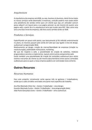 Arquitectura	
  
	
  
A	
  arquitectura	
  da	
  empresa	
  será	
  B2B,	
  ou	
  seja,	
  business	
  to	
  business,	
  desta	
  forma	
  todos	
  
os	
  nossos	
  serviços	
  serão	
  destinados	
  a	
  empresas,	
  contudo	
  poderia	
  mais	
  tarde	
  existir	
  
uma	
   plataforma	
   de	
   vendas	
   online	
   para	
   um	
   cliente	
   que	
   seja	
   um	
   utilizador	
   comum	
  
possa	
  adquirir	
  um	
  layout	
  para	
  a	
  sua	
  pagina	
  pessoal,	
  ou	
  ate	
  mesmo	
  ele	
  querer	
  uma	
  
pagina	
  web,	
  a	
  partir	
  de	
  ai	
  a	
  arquitectura	
  teria	
  que	
  mudar	
  para	
  B2C.	
  Mas	
  como	
  esta	
  
seria	
  uma	
  fase	
  inicial	
  da	
  empresa,	
  não	
  faria	
  outro	
  sentido	
  senão	
  ser	
  B2B.	
  

Produtos	
  e	
  Serviços	
  
	
  
Especificando	
  um	
  pouco	
  este	
  ponto,	
  que	
  basicamente	
  já	
  foi	
  referido	
  anteriormente	
  
no	
  plano,	
  os	
  mesmos	
  passam	
  pela	
  venda	
  de	
  tudo	
  que	
  seja	
  ligado	
  à	
  área	
  de	
  design,	
  
audiovisual	
  e	
  programação	
  Web.	
  
Relativamente	
   ao	
   design,	
   criação	
   de	
   marcas/identidade	
   de	
   empresas	
   (criação	
   ou	
  
reestruturação),	
  publicidade	
  institucional,	
  marketing.	
  
No	
   que	
   diz	
   respeito	
   à	
   web,	
   a	
   possibilidade	
   de	
   criação	
   de	
   websites,	
   módulos	
  
programados	
  e	
  prontos	
  a	
  implementar,	
  layouts	
  entre	
  outros	
  componentes	
  web.	
  
Existe	
   também	
   uma	
   possibilidade	
   de	
   criação	
   de	
   conteúdos	
   audiovisual	
   para	
   vários	
  
eventos	
   marcantes	
   do	
   cliente	
   ou	
   até	
   mesmo	
   documentários	
   entre	
   outros	
   conteúdos	
  
audiovisuais	
  para	
  os	
  quais	
  a	
  nossa	
  empresa	
  poderia	
  ser	
  contratada	
  nesta	
  vertente.	
  

Outros	
  Recursos	
  
Recursos	
  Humanos	
  
	
  
Para	
   este	
   projecto,	
   inicialmente	
   serão	
   apenas	
   três	
   os	
   gestores	
   /	
   trabalhadores,	
  
sendo	
  que	
  a	
  cada	
  um	
  deles	
  será	
  dada	
  uma	
  parte	
  mais	
  específica	
  do	
  trabalho.	
  
	
  
Ana	
  Rita	
  Machado	
  Vilela	
  Vaz	
  –	
  Gestor	
  /	
  trabalhador	
  –	
  área	
  design;	
  
Evandro	
  Machado	
  Cunha	
  –	
  Gestor	
  /	
  trabalhador	
  –	
  área	
  programação	
  Web;	
  
João	
  Paulo	
  Gonçalves	
  Costa	
  –	
  Gestor	
  /	
  trabalhador	
  –	
  área	
  audiovisual.	
  
	
  
	
  
	
  

	
  

7	
  

 