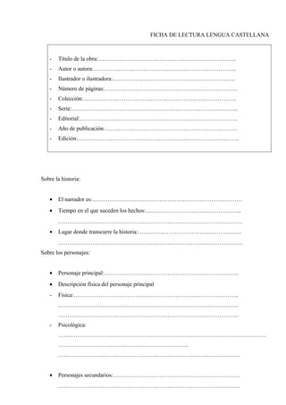 FICHA DE LECTURA LENGUA CASTELLANA
- Título de la obra:………………………………………………………………
- Autor o autora:………………………………………………………………...
- Ilustrador o ilustradora:……………………………………………………….
- Número de páginas:……………………………………………………………
- Colección:……………………………………………………………………..
- Serie:…………………………………………………………………………...
- Editorial:……………………………………………………………………….
- Año de publicación:……………………………………………………………
- Edición:…………………………………………………………………………
Sobre la historia:
• El narrador es:……………………………………………………………………
• Tiempo en el que suceden los hechos:…………………………………………..
……………………………………………………………………………………
• Lugar donde transcurre la historia:………………………………………………
……………………………………………………………………………………
Sobre los personajes:
• Personaje principal:…………………………………………………………….
• Descripción física del personaje principal
- Física:…………………………………………………………………………..
………………………………………………………………………………….
………………………………………………………………………………….
- Psicológica:
………………………………………………………………………………………………
…………………………………………………………..
…………………………………………………………………………………..
• Personajes secundarios:…………………………………………………………
…………………………………………………………………………………..
 