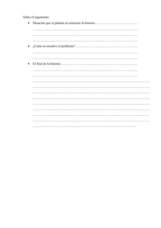 Sobre el argumento:
• Situación que se plantea al comenzar la historia:…………………………………
…………………………………………………………………………………….
…………………………………………………………………………………….
…………………………………………………………………………………….
• ¿Cómo se resuelve el problema? …………………………………………………
…………………………………………………………………………………….
…………………………………………………………………………………….
• El final de la historia:……………………………………………………………..
…………………………………………………………………………………….
…………………………………………………………………………………….
………………………………………………………………………………………………
………………………………………………………………………………………………
………………………………………………………………………………………………
………………………………………………………………………………………………
………………………………………………………………………………………………
………………………………………………………………………………………………
………………………………………………………………………………………………
………………………………………………………………………………………………
……………………………………………………………………………………
 